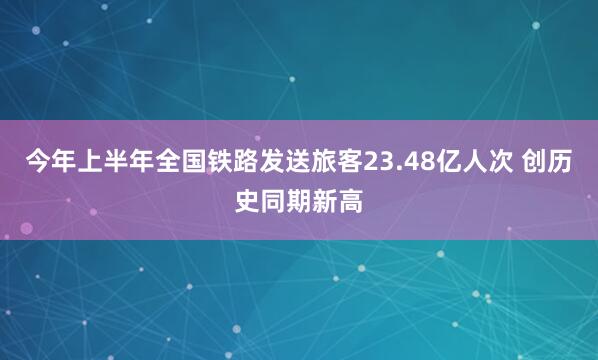 今年上半年全国铁路发送旅客23.48亿人次 创历史同期新高