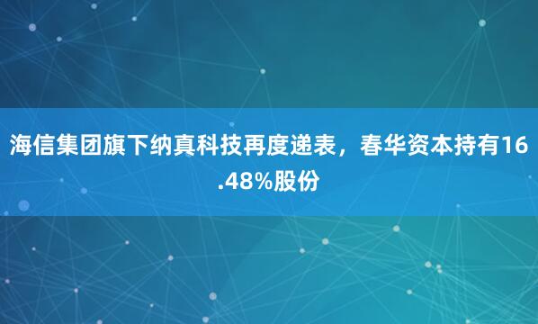 海信集团旗下纳真科技再度递表，春华资本持有16.48%股份
