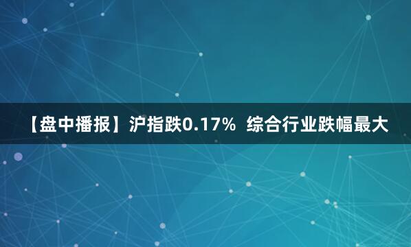 【盘中播报】沪指跌0.17%  综合行业跌幅最大