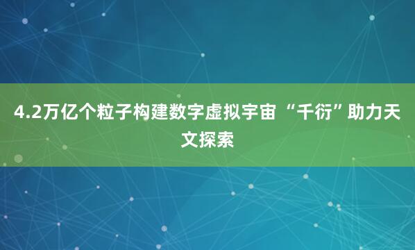 4.2万亿个粒子构建数字虚拟宇宙 “千衍”助力天文探索