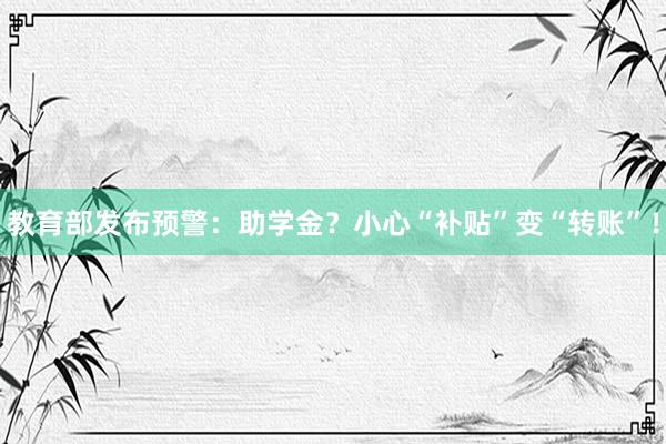 教育部发布预警：助学金？小心“补贴”变“转账”！