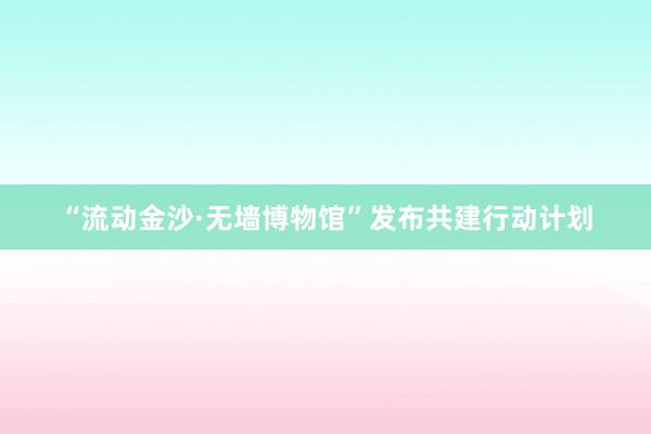 “流动金沙·无墙博物馆”发布共建行动计划