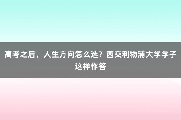 高考之后，人生方向怎么选？西交利物浦大学学子这样作答