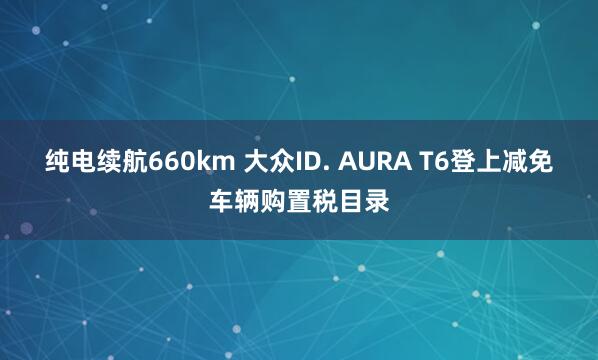 纯电续航660km 大众ID. AURA T6登上减免车辆购置税目录