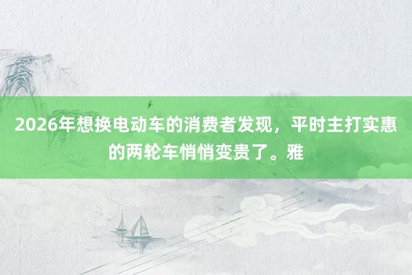 2026年想换电动车的消费者发现,平时主打实惠的两轮车悄悄变贵了。雅