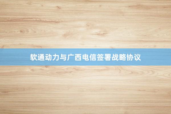 软通动力与广西电信签署战略协议