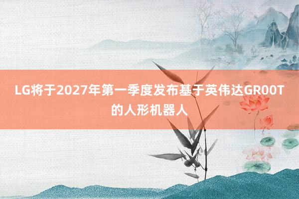 LG将于2027年第一季度发布基于英伟达GR00T的人形机器人