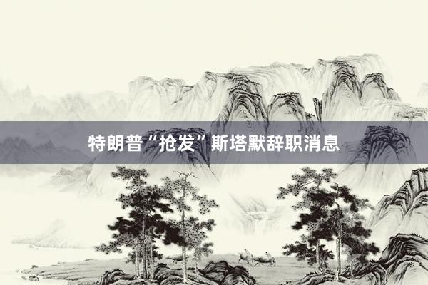 特朗普“抢发”斯塔默辞职消息