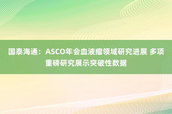 国泰海通：ASCO年会血液瘤领域研究进展 多项重磅研究展示突破性数据