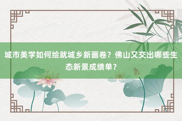城市美学如何绘就城乡新画卷？佛山又交出哪些生态新景成绩单？