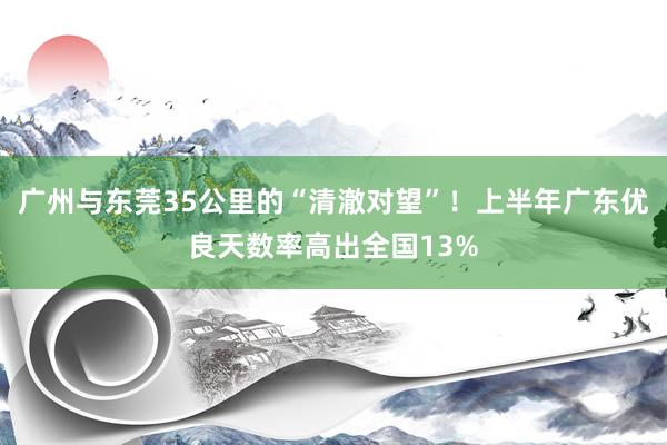 广州与东莞35公里的“清澈对望”！上半年广东优良天数率高出全国13%