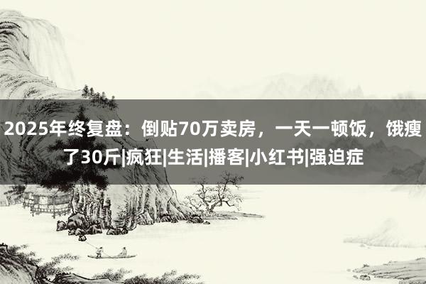 2025年终复盘：倒贴70万卖房，一天一顿饭，饿瘦了30斤|疯狂|生活|播客|小红书|强迫症