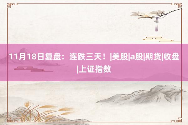 11月18日复盘：连跌三天！|美股|a股|期货|收盘|上证指数