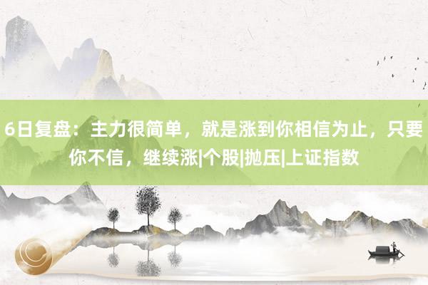 6日复盘：主力很简单，就是涨到你相信为止，只要你不信，继续涨|个股|抛压|上证指数