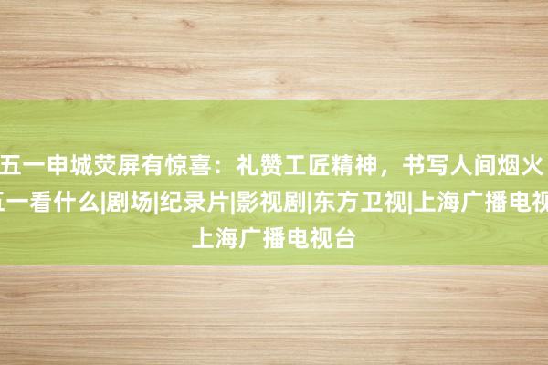 五一申城荧屏有惊喜：礼赞工匠精神，书写人间烟火 | 五一看什么|剧场|纪录片|影视剧|东方卫视|上海广播电视台