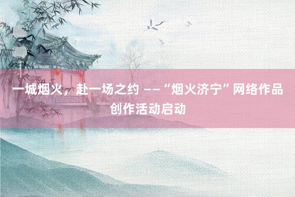 一城烟火，赴一场之约 ——“烟火济宁”网络作品创作活动启动
