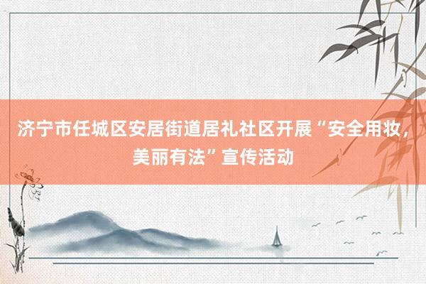 济宁市任城区安居街道居礼社区开展“安全用妆，美丽有法”宣传活动