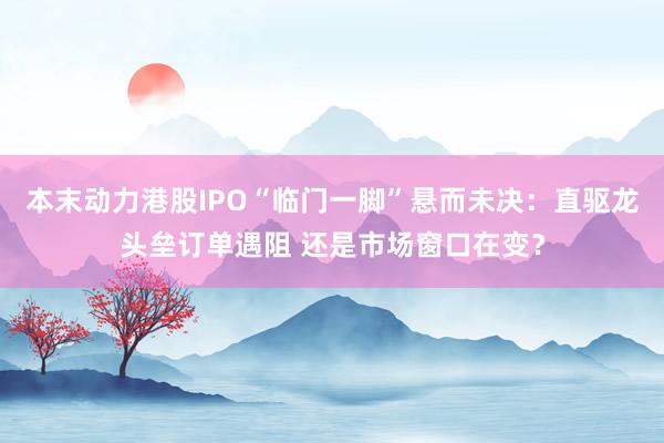本末动力港股IPO“临门一脚”悬而未决：直驱龙头垒订单遇阻 还是市场窗口在变？