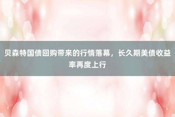 贝森特国债回购带来的行情落幕，长久期美债收益率再度上行