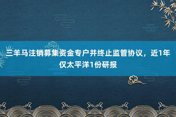 三羊马注销募集资金专户并终止监管协议，近1年仅太平洋1份研报