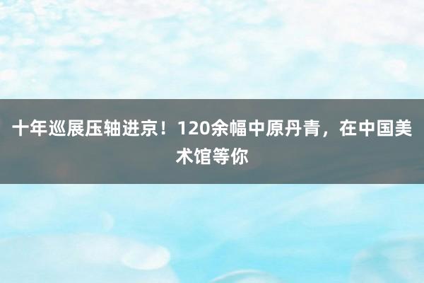 十年巡展压轴进京！120余幅中原丹青，在中国美术馆等你