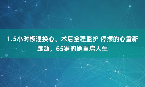 1.5小时极速换心、术后全程监护 停摆的心重新跳动，65岁的她重启人生