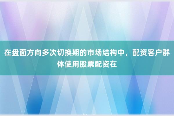 在盘面方向多次切换期的市场结构中，配资客户群体使用股票配资在