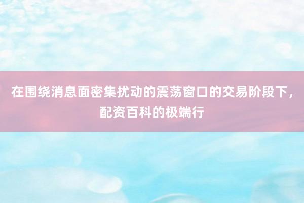 在围绕消息面密集扰动的震荡窗口的交易阶段下，配资百科的极端行