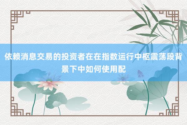 依赖消息交易的投资者在在指数运行中枢震荡段背景下中如何使用配