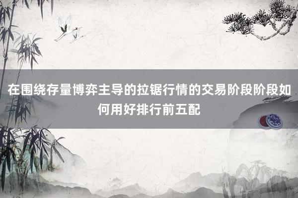 在围绕存量博弈主导的拉锯行情的交易阶段阶段如何用好排行前五配