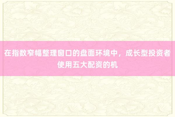 在指数窄幅整理窗口的盘面环境中，成长型投资者使用五大配资的机