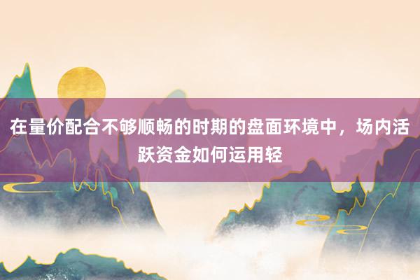 在量价配合不够顺畅的时期的盘面环境中，场内活跃资金如何运用轻