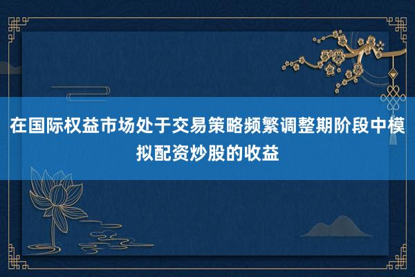 在国际权益市场处于交易策略频繁调整期阶段中模拟配资炒股的收益