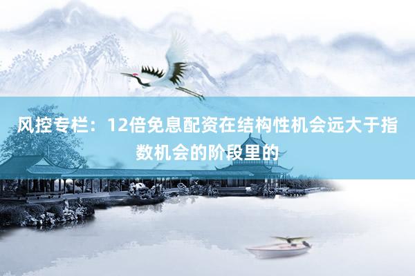 风控专栏：12倍免息配资在结构性机会远大于指数机会的阶段里的