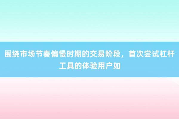 围绕市场节奏偏慢时期的交易阶段，首次尝试杠杆工具的体验用户如