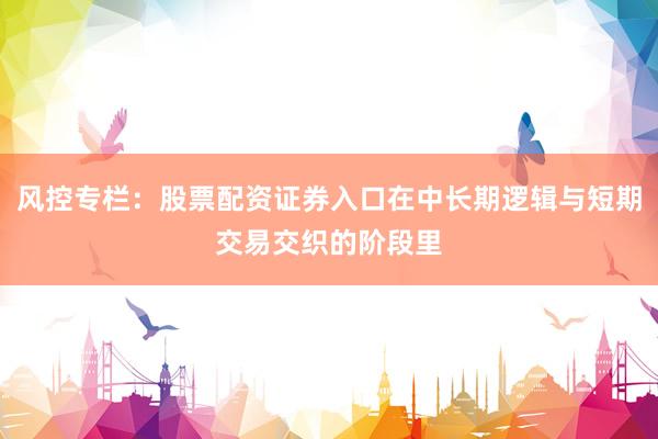 风控专栏：股票配资证券入口在中长期逻辑与短期交易交织的阶段里