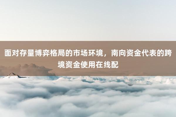 面对存量博弈格局的市场环境，南向资金代表的跨境资金使用在线配