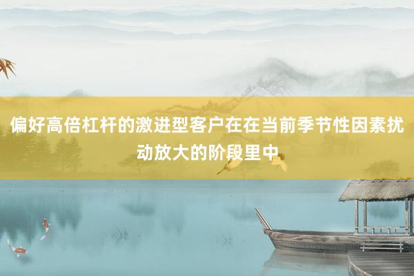 偏好高倍杠杆的激进型客户在在当前季节性因素扰动放大的阶段里中
