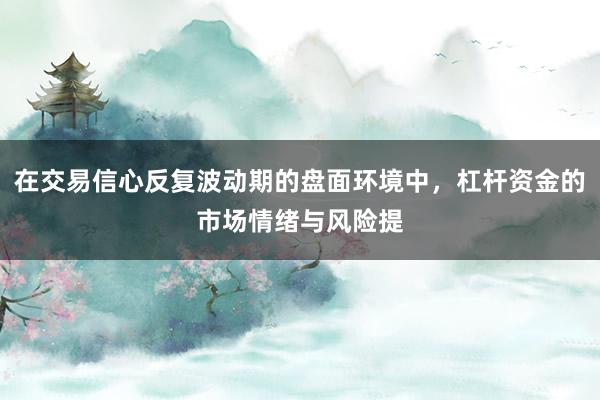 在交易信心反复波动期的盘面环境中，杠杆资金的市场情绪与风险提