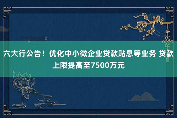 六大行公告！优化中小微企业贷款贴息等业务 贷款上限提高至7500万元