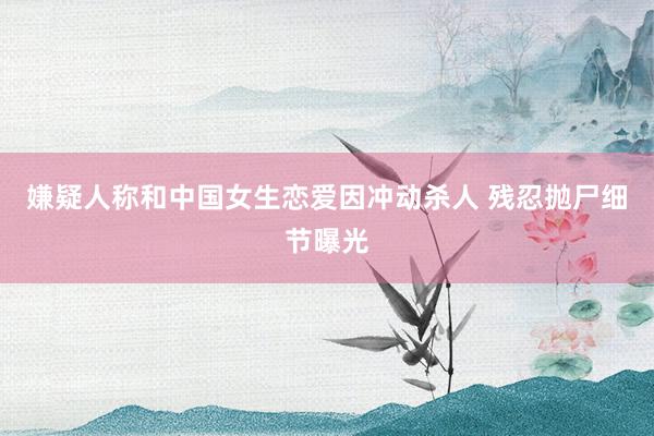 嫌疑人称和中国女生恋爱因冲动杀人 残忍抛尸细节曝光