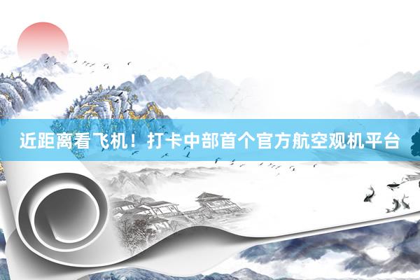 近距离看飞机！打卡中部首个官方航空观机平台