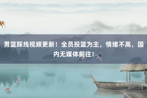 男篮踩线视频更新！全员投篮为主，情绪不高，国内无媒体前往！