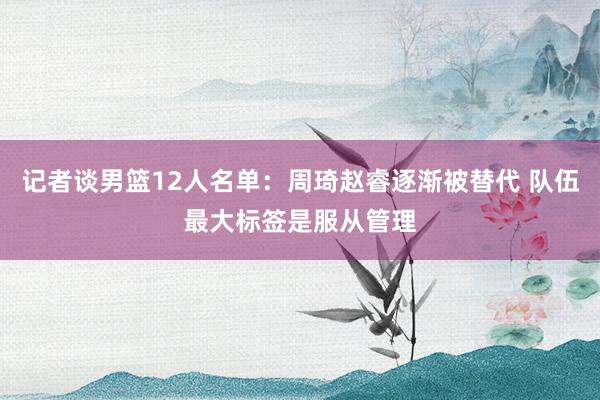 记者谈男篮12人名单：周琦赵睿逐渐被替代 队伍最大标签是服从管理