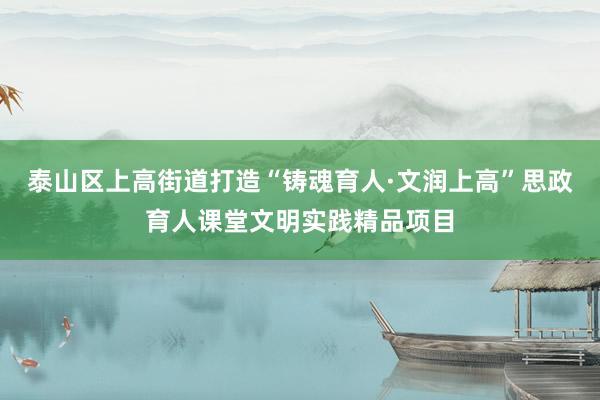 泰山区上高街道打造“铸魂育人·文润上高”思政育人课堂文明实践精品项目