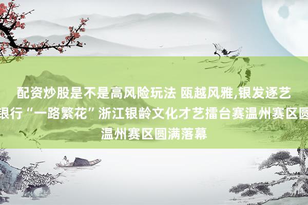 配资炒股是不是高风险玩法 瓯越风雅,银发逐艺｜杭州银行“一路繁花”浙江银龄文化才艺擂台赛温州赛区圆满落幕