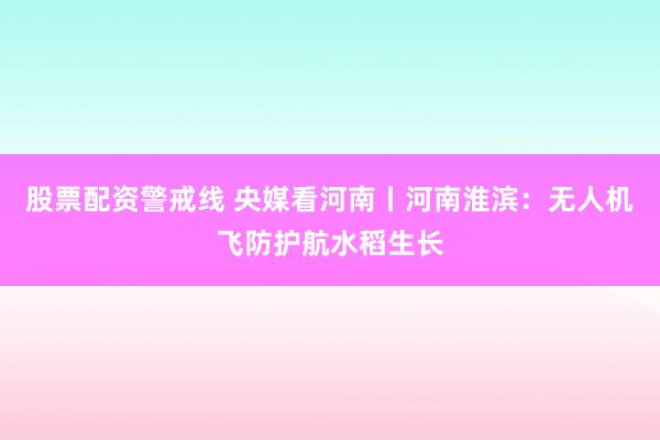 股票配资警戒线 央媒看河南丨河南淮滨：无人机飞防护航水稻生长