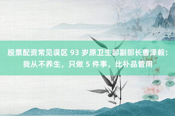 股票配资常见误区 93 岁原卫生部副部长曹泽毅：我从不养生，只做 5 件事，比补品管用