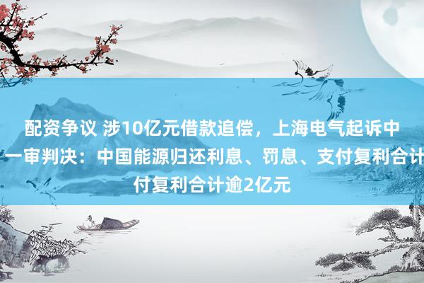 配资争议 涉10亿元借款追偿，上海电气起诉中国能源，一审判决：中国能源归还利息、罚息、支付复利合计逾2亿元