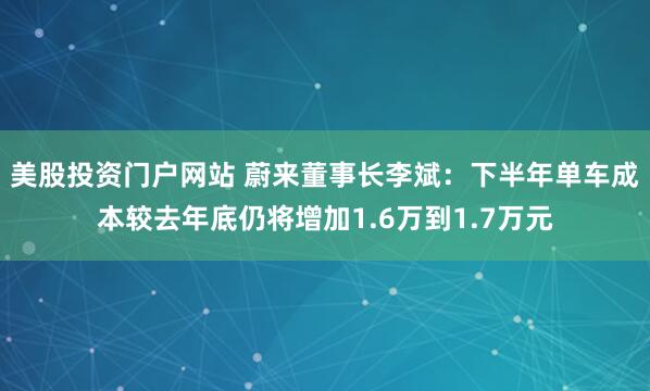 美股投资门户网站 蔚来董事长李斌：下半年单车成本较去年底仍将增加1.6万到1.7万元
